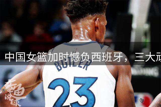 中国女篮加时憾负西班牙，三大顽疾待解决