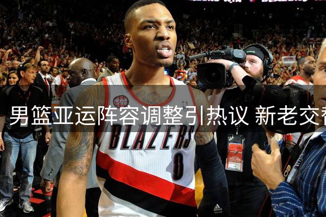 男篮亚运阵容调整引热议 新老交替战略显端倪