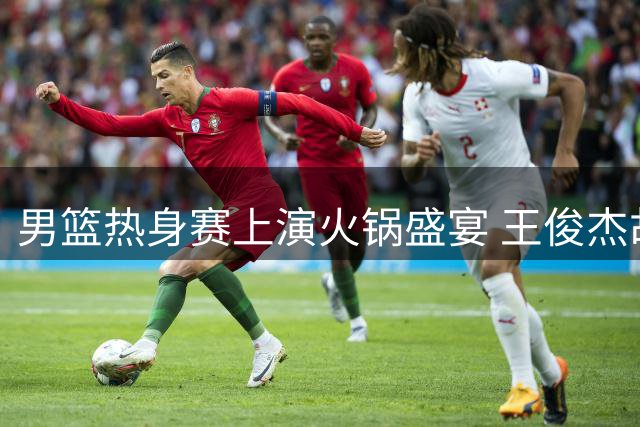 男篮热身赛上演火锅盛宴 王俊杰胡金秋联手封盖助球队微弱领先