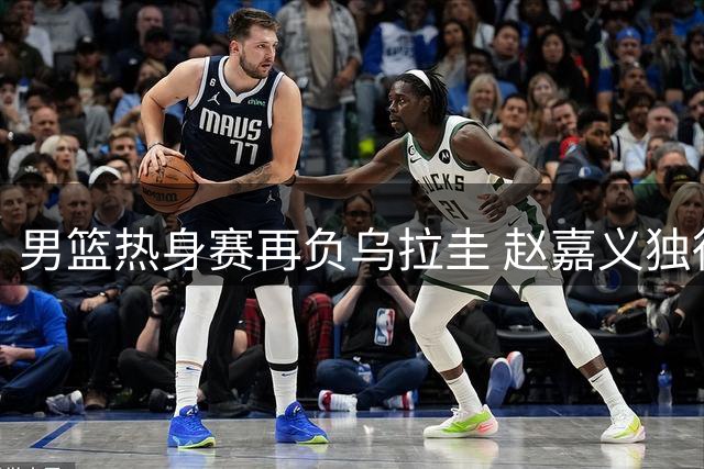 男篮热身赛再负乌拉圭 赵嘉义独得17分难挽败局