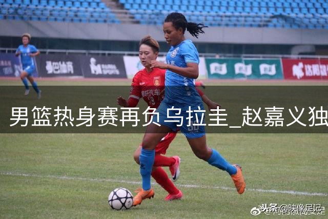 男篮热身赛再负乌拉圭 赵嘉义独得17分难挽败局