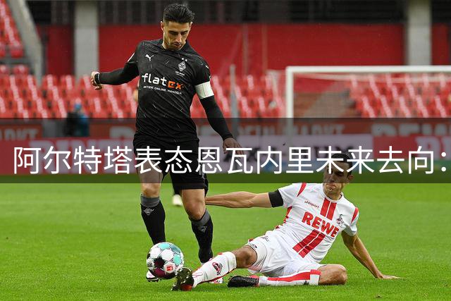 阿尔特塔表态恩瓦内里未来去向：天才球员急需实战机会